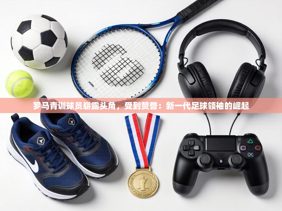 罗马青训球员崭露头角,受到赞誉:新一代足球领袖的崛起 第1张