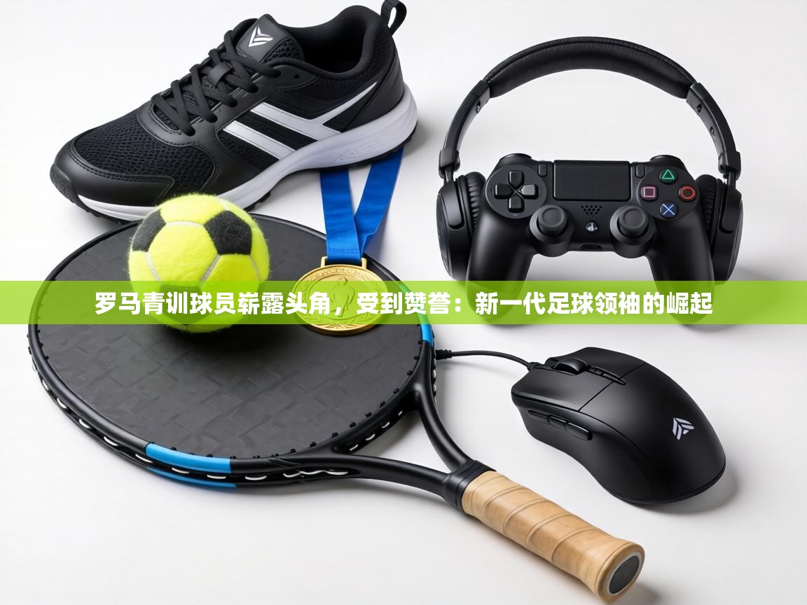 罗马青训球员崭露头角,受到赞誉:新一代足球领袖的崛起 第2张